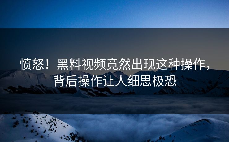 愤怒！黑料视频竟然出现这种操作，背后操作让人细思极恐