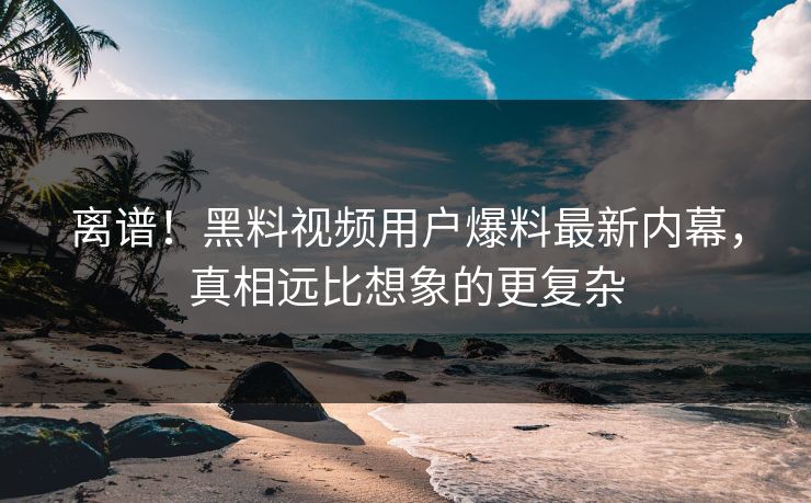 离谱！黑料视频用户爆料最新内幕，真相远比想象的更复杂