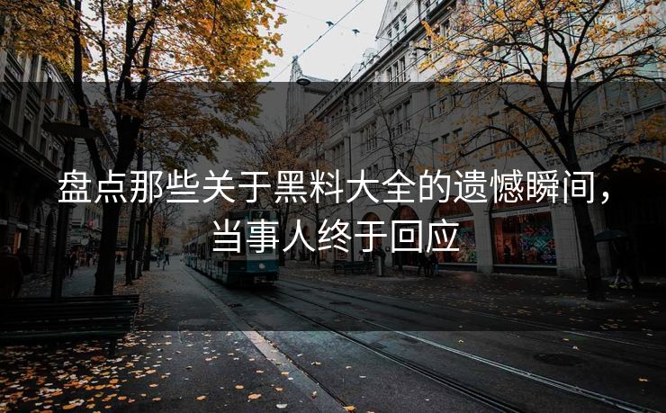盘点那些关于黑料大全的遗憾瞬间，当事人终于回应