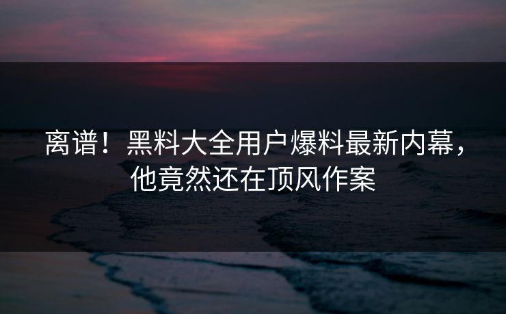 离谱！黑料大全用户爆料最新内幕，他竟然还在顶风作案