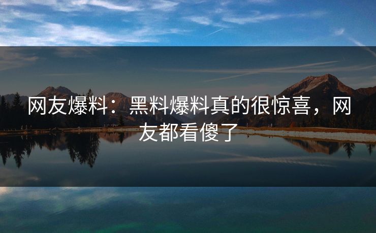 网友爆料：黑料爆料真的很惊喜，网友都看傻了