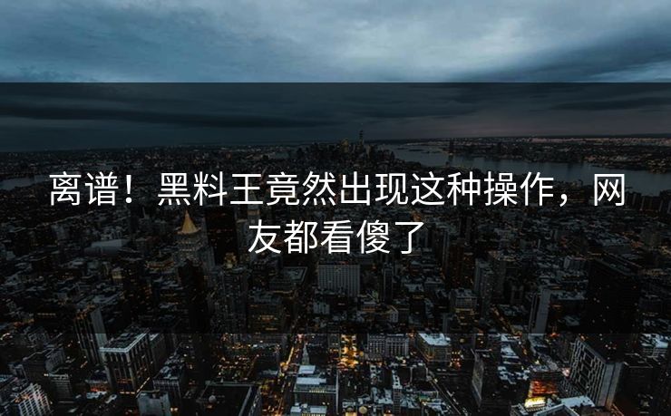 离谱！黑料王竟然出现这种操作，网友都看傻了