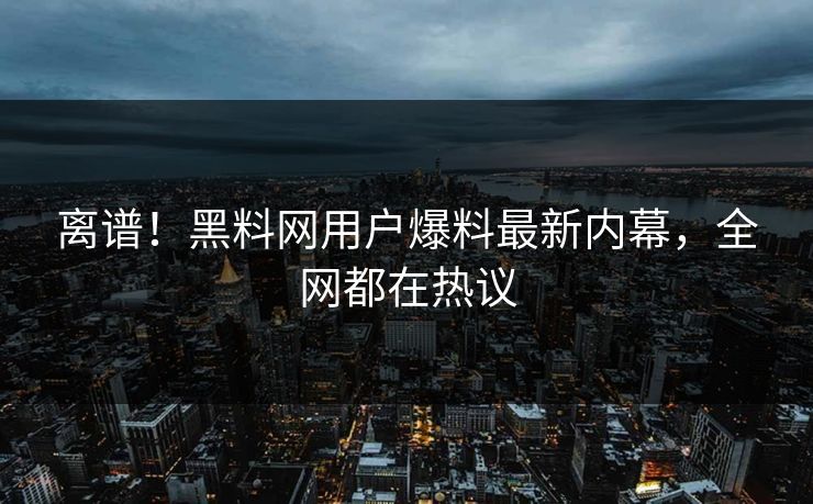 离谱！黑料网用户爆料最新内幕，全网都在热议
