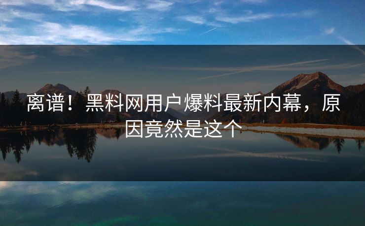 离谱！黑料网用户爆料最新内幕，原因竟然是这个