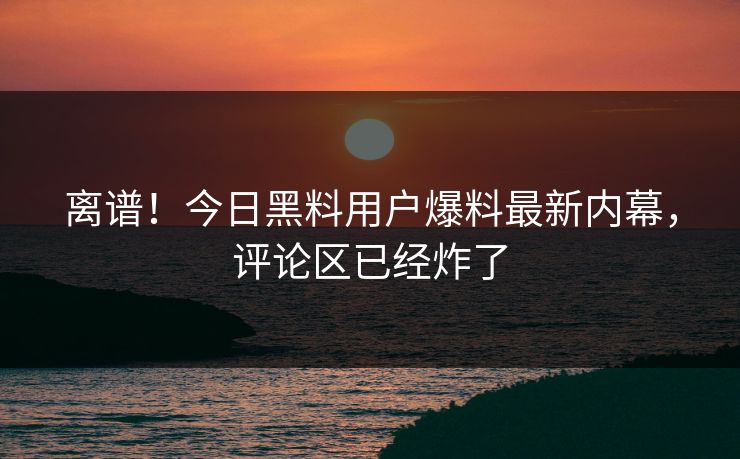 离谱！今日黑料用户爆料最新内幕，评论区已经炸了