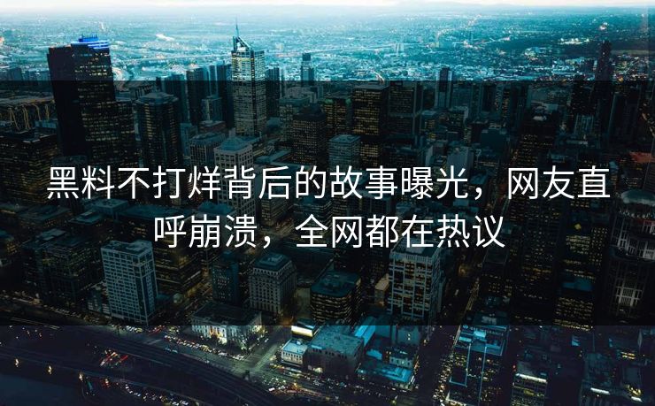 黑料不打烊背后的故事曝光，网友直呼崩溃，全网都在热议
