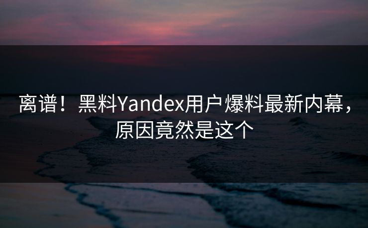 离谱！黑料Yandex用户爆料最新内幕，原因竟然是这个