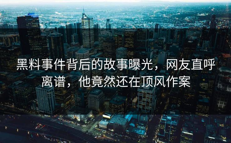 黑料事件背后的故事曝光，网友直呼离谱，他竟然还在顶风作案