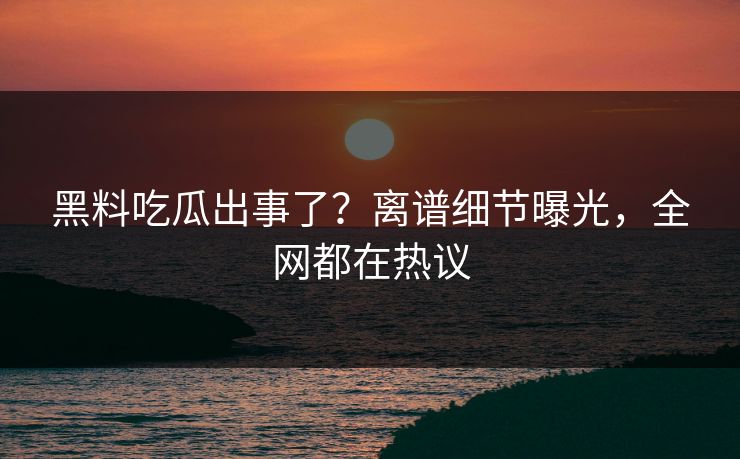 黑料吃瓜出事了？离谱细节曝光，全网都在热议