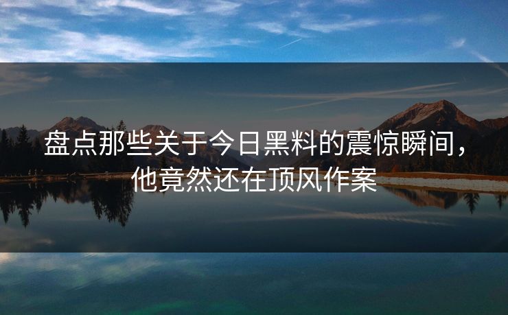 盘点那些关于今日黑料的震惊瞬间，他竟然还在顶风作案  第1张