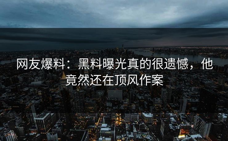 网友爆料：黑料曝光真的很遗憾，他竟然还在顶风作案