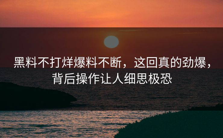 黑料不打烊爆料不断，这回真的劲爆，背后操作让人细思极恐