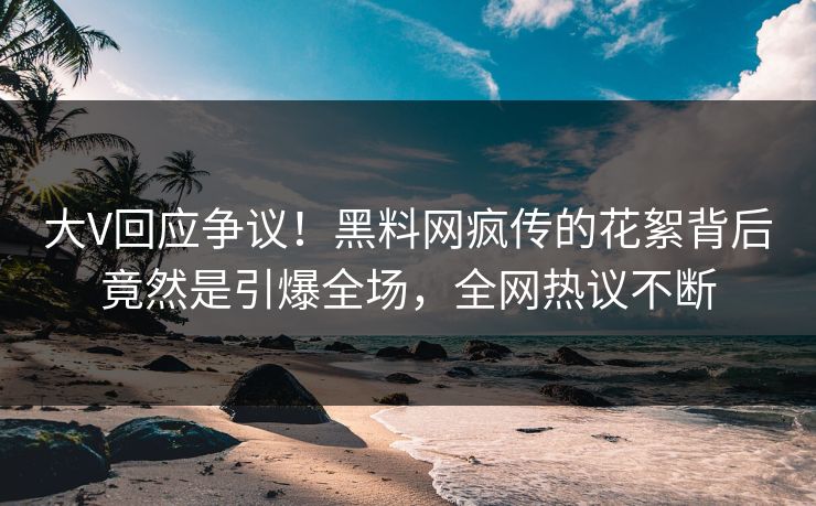 大V回应争议！黑料网疯传的花絮背后竟然是引爆全场，全网热议不断