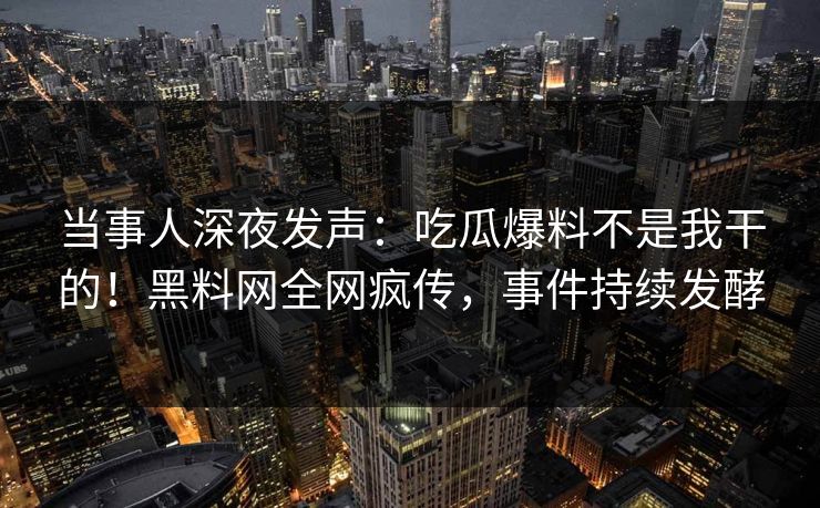 当事人深夜发声：吃瓜爆料不是我干的！黑料网全网疯传，事件持续发酵