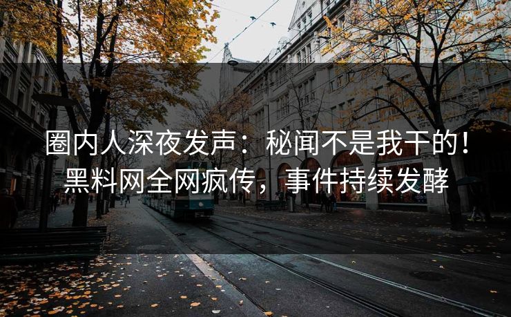 圈内人深夜发声：秘闻不是我干的！黑料网全网疯传，事件持续发酵
