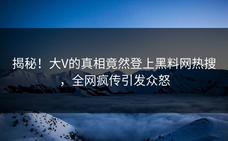 揭秘！大V的真相竟然登上黑料网热搜，全网疯传引发众怒