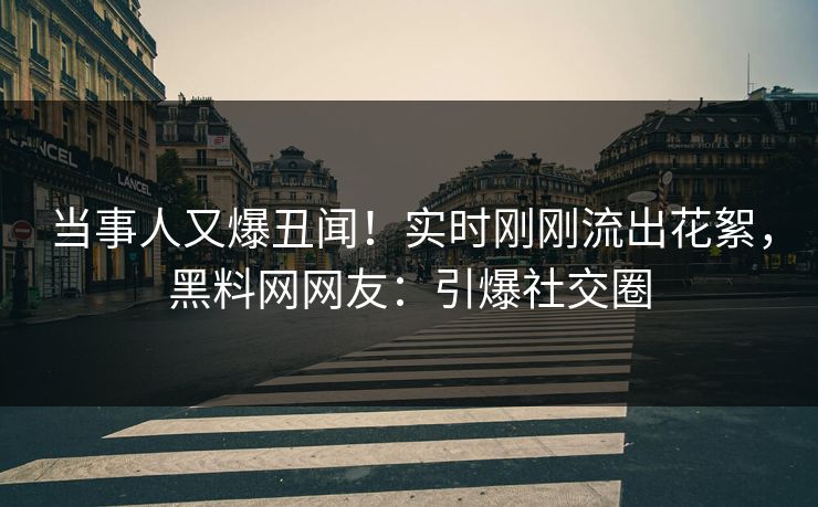 当事人又爆丑闻！实时刚刚流出花絮，黑料网网友：引爆社交圈