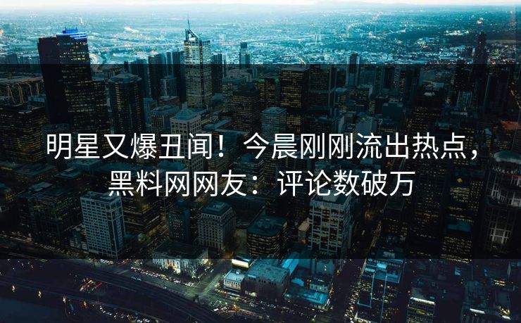 明星又爆丑闻！今晨刚刚流出热点，黑料网网友：评论数破万