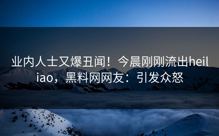 业内人士又爆丑闻！今晨刚刚流出heiliao，黑料网网友：引发众怒