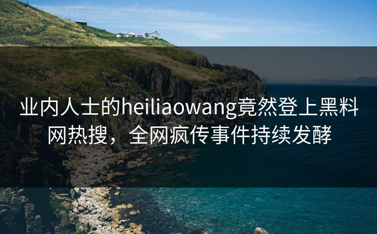 业内人士的heiliaowang竟然登上黑料网热搜，全网疯传事件持续发酵