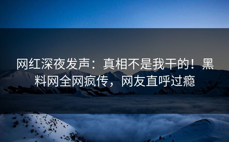 网红深夜发声：真相不是我干的！黑料网全网疯传，网友直呼过瘾  第1张