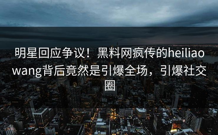 明星回应争议！黑料网疯传的heiliaowang背后竟然是引爆全场，引爆社交圈  第1张
