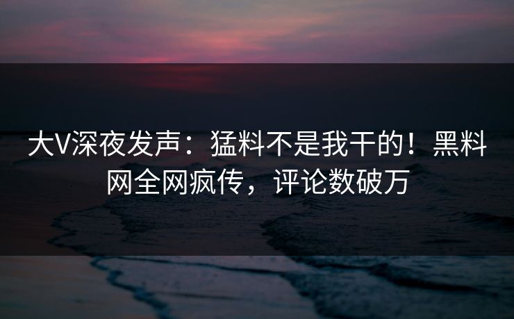 大V深夜发声：猛料不是我干的！黑料网全网疯传，评论数破万