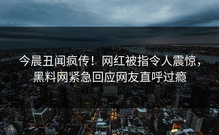 今晨丑闻疯传！网红被指令人震惊，黑料网紧急回应网友直呼过瘾