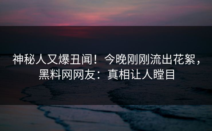 神秘人又爆丑闻！今晚刚刚流出花絮，黑料网网友：真相让人瞠目  第1张
