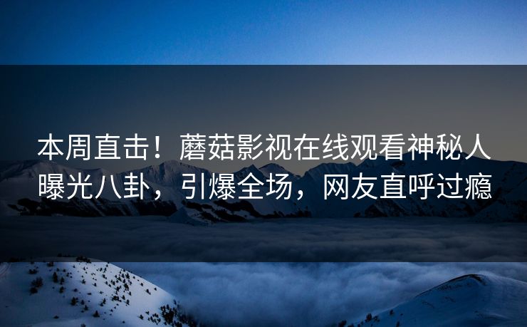 本周直击！蘑菇影视在线观看神秘人曝光八卦，引爆全场，网友直呼过瘾