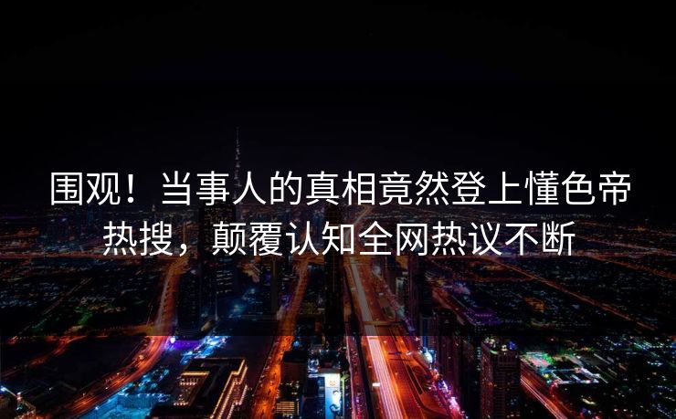 围观！当事人的真相竟然登上懂色帝热搜，颠覆认知全网热议不断  第1张