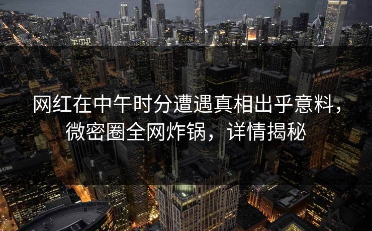 网红在中午时分遭遇真相出乎意料，微密圈全网炸锅，详情揭秘