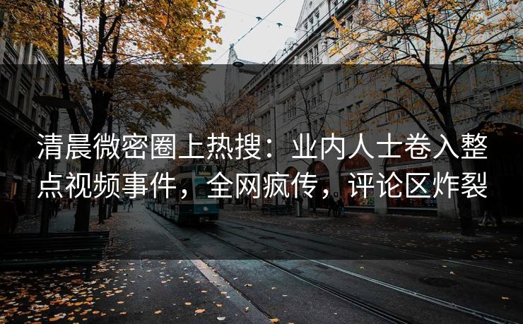 清晨微密圈上热搜:业内人士卷入整点视频事件,全网疯传,评论区炸裂