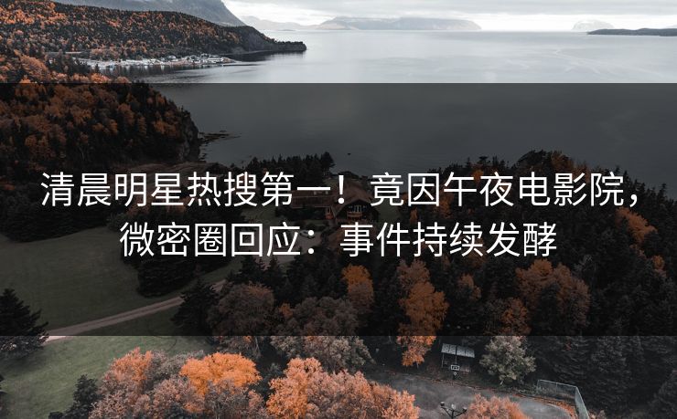 清晨明星热搜第一!竟因午夜电影院,微密圈回应:事件持续发酵