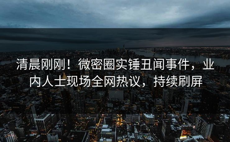 清晨刚刚!微密圈实锤丑闻事件,业内人士现场全网热议,持续刷屏