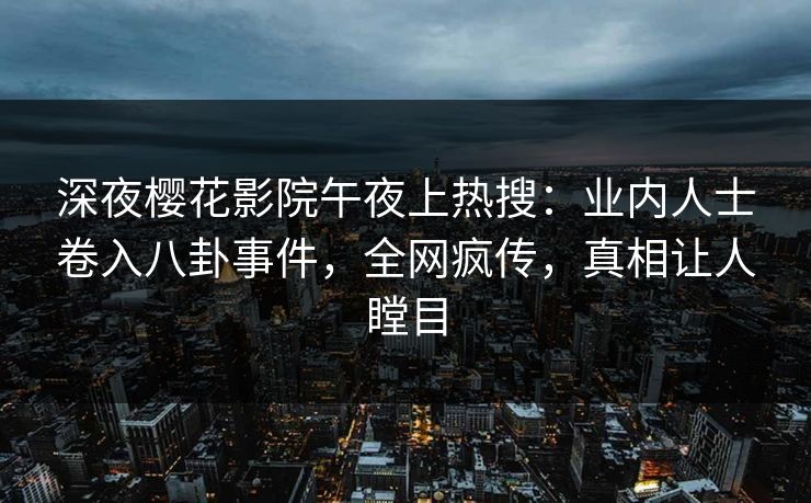 深夜樱花影院午夜上热搜：业内人士卷入八卦事件，全网疯传，真相让人瞠目