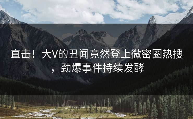 直击！大V的丑闻竟然登上微密圈热搜，劲爆事件持续发酵