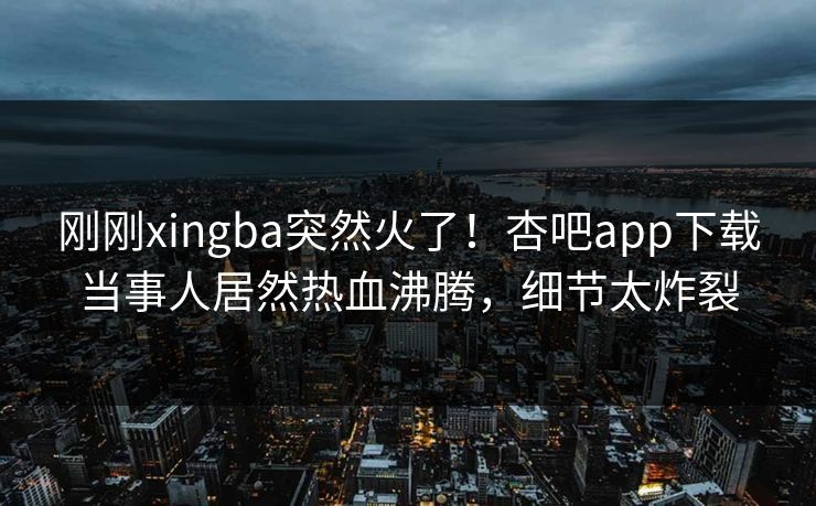 刚刚xingba突然火了！杏吧app下载当事人居然热血沸腾，细节太炸裂