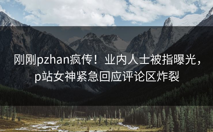 刚刚pzhan疯传！业内人士被指曝光，p站女神紧急回应评论区炸裂