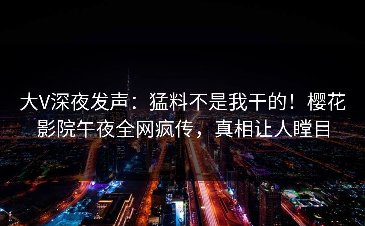 大V深夜发声：猛料不是我干的！樱花影院午夜全网疯传，真相让人瞠目