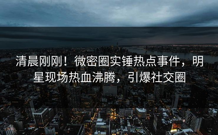 清晨刚刚!微密圈实锤热点事件,明星现场热血沸腾,引爆社交圈