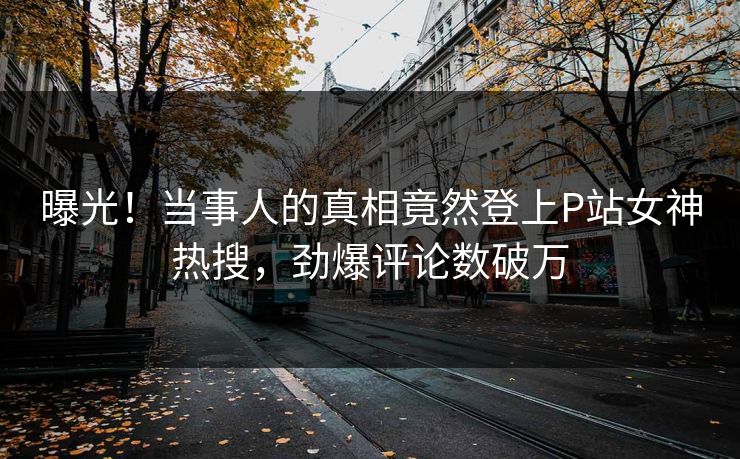 曝光!当事人的真相竟然登上P站女神热搜,劲爆评论数破万