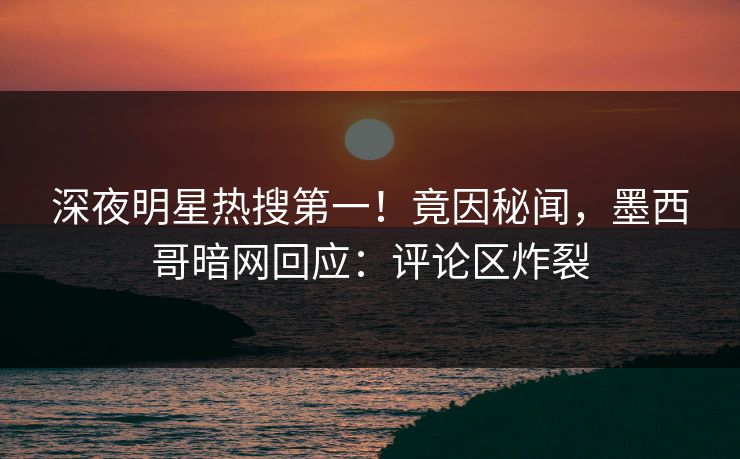深夜明星热搜第一！竟因秘闻，墨西哥暗网回应：评论区炸裂
