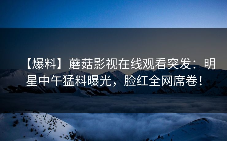 【爆料】蘑菇影视在线观看突发:明星中午猛料曝光,脸红全网席卷!