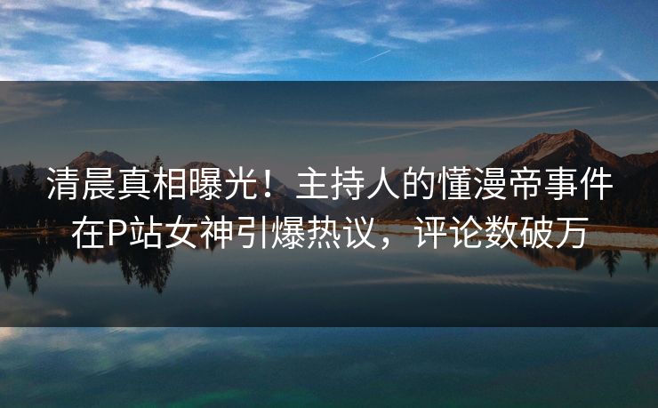 清晨真相曝光!主持人的懂漫帝事件在P站女神引爆热议,评论数破万