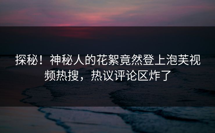 探秘!神秘人的花絮竟然登上泡芙视频热搜,热议评论区炸了 第1张 探秘!神秘人的花絮竟然登上泡芙视频热搜,热议评论区炸了 第1张