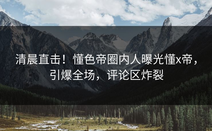 清晨直击！懂色帝圈内人曝光懂x帝，引爆全场，评论区炸裂