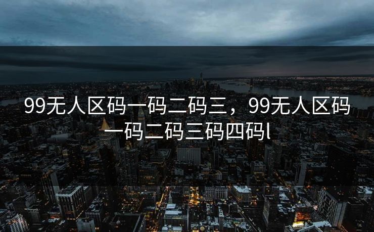 99无人区码一码二码三，99无人区码一码二码三码四码l
