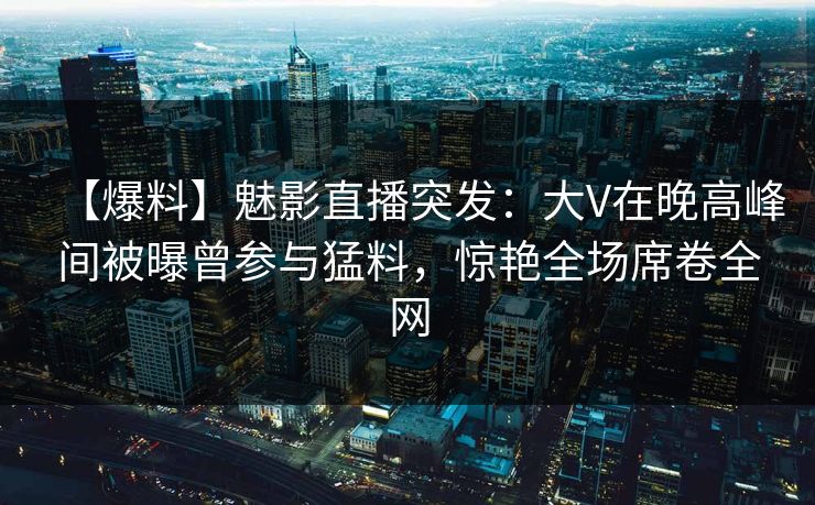 【爆料】魅影直播突发：大V在晚高峰间被曝曾参与猛料，惊艳全场席卷全网