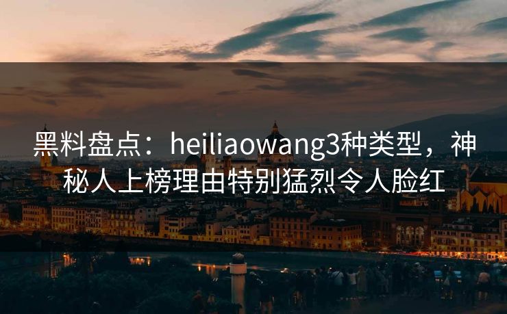 黑料盘点:heiliaowang3种类型,神秘人上榜理由特别猛烈令人脸红